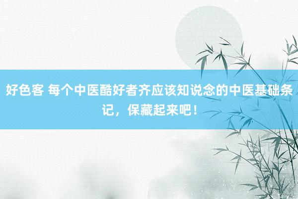 好色客 每个中医酷好者齐应该知说念的中医基础条记，保藏起来吧！