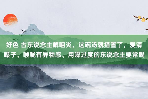 好色 古东说念主解咽炎，这碗汤就措置了，爱清嗓子、喉咙有异物感、用嗓过度的东说念主要常喝