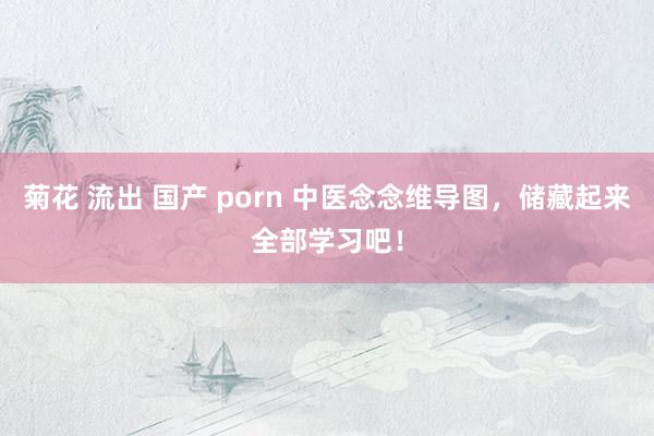 菊花 流出 国产 porn 中医念念维导图，储藏起来全部学习吧！