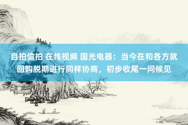 自拍偷拍 在线视频 国光电器：当今在和各方就回购脱期进行同样协商，初步收尾一问候见