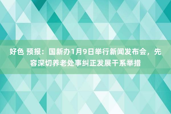 好色 预报：国新办1月9日举行新闻发布会，先容深切养老处事纠正发展干系举措