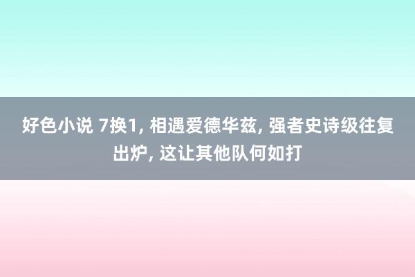 好色小说 7换1， 相遇爱德华兹， 强者史诗级往复出炉， 这让其他队何如打