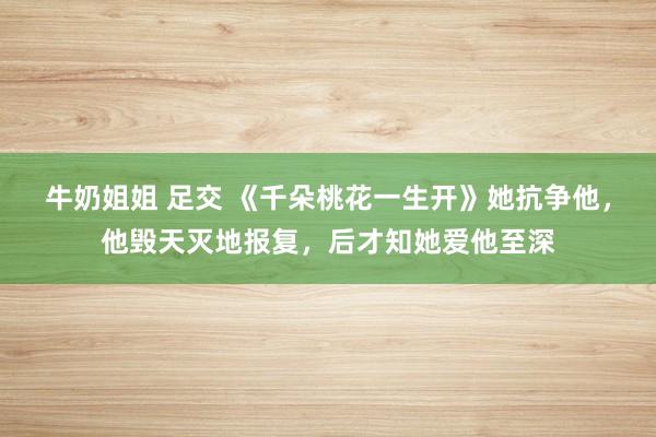 牛奶姐姐 足交 《千朵桃花一生开》她抗争他，他毁天灭地报复，后才知她爱他至深