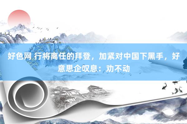 好色网 行将离任的拜登，加紧对中国下黑手，好意思企叹息：劝不动