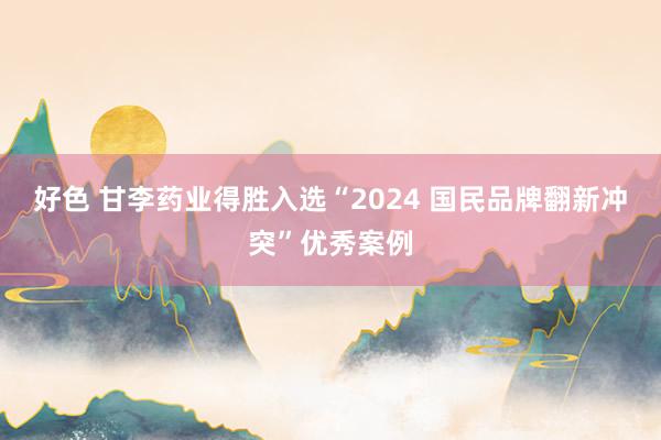 好色 甘李药业得胜入选“2024 国民品牌翻新冲突”优秀案例