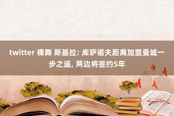 twitter 裸舞 斯基拉: 库萨诺夫距离加盟曼城一步之遥， 两边将签约5年