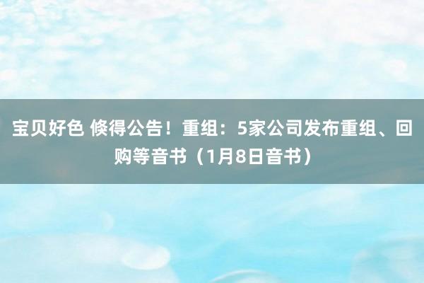 宝贝好色 倏得公告！重组：5家公司发布重组、回购等音书（1月8日音书）