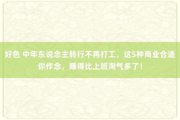 好色 中年东说念主转行不再打工，这5种商业合适你作念，赚得比上班淘气多了！