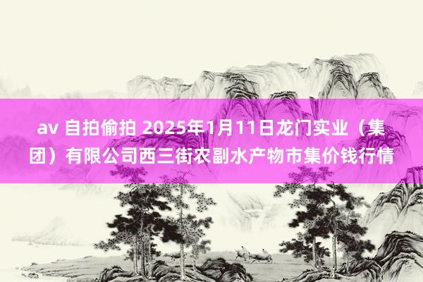 av 自拍偷拍 2025年1月11日龙门实业（集团）有限公司西三街农副水产物市集价钱行情