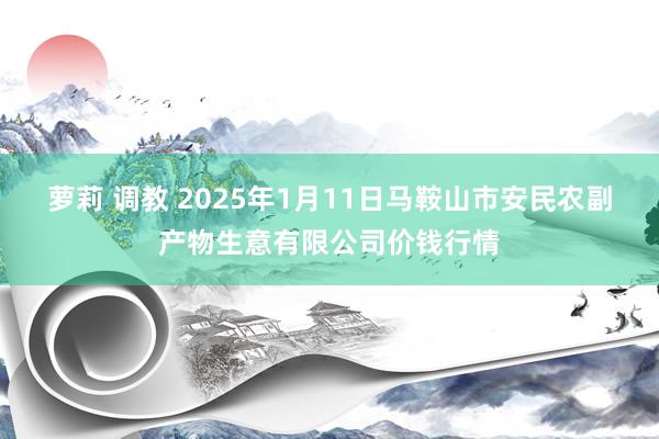 萝莉 调教 2025年1月11日马鞍山市安民农副产物生意有限公司价钱行情