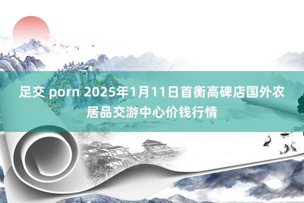 足交 porn 2025年1月11日首衡高碑店国外农居品交游中心价钱行情