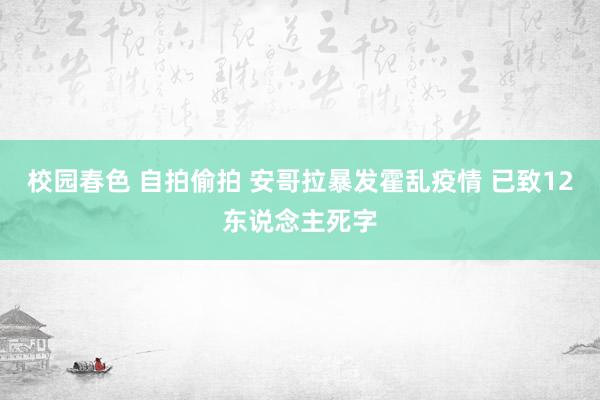 校园春色 自拍偷拍 安哥拉暴发霍乱疫情 已致12东说念主死字