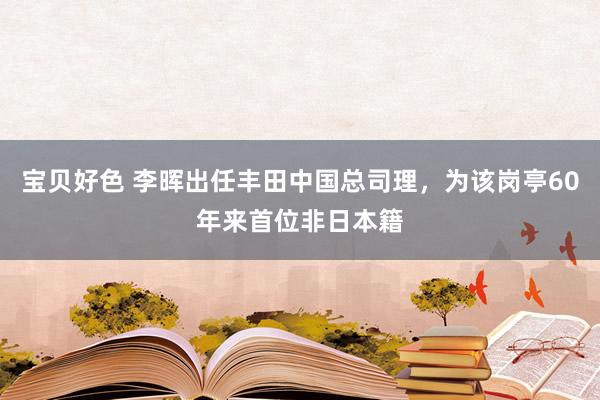 宝贝好色 李晖出任丰田中国总司理，为该岗亭60年来首位非日本籍