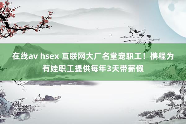 在线av hsex 互联网大厂名堂宠职工！携程为有娃职工提供每年3天带薪假