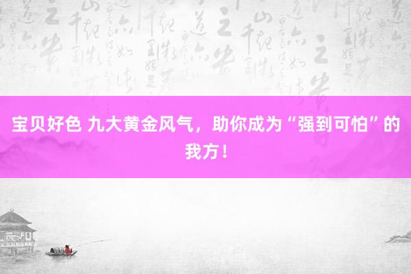 宝贝好色 九大黄金风气，助你成为“强到可怕”的我方！