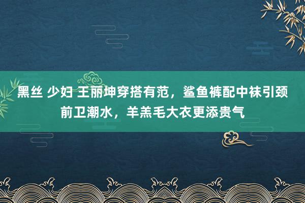 黑丝 少妇 王丽坤穿搭有范，鲨鱼裤配中袜引颈前卫潮水，羊羔毛大衣更添贵气