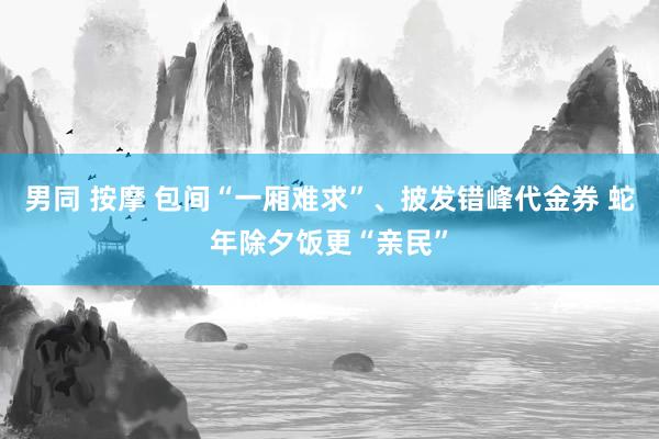 男同 按摩 包间“一厢难求”、披发错峰代金券 蛇年除夕饭更“亲民”