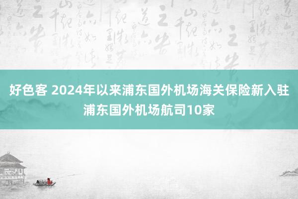 好色客 2024年以来浦东国外机场海关保险新入驻浦东国外机场航司10家