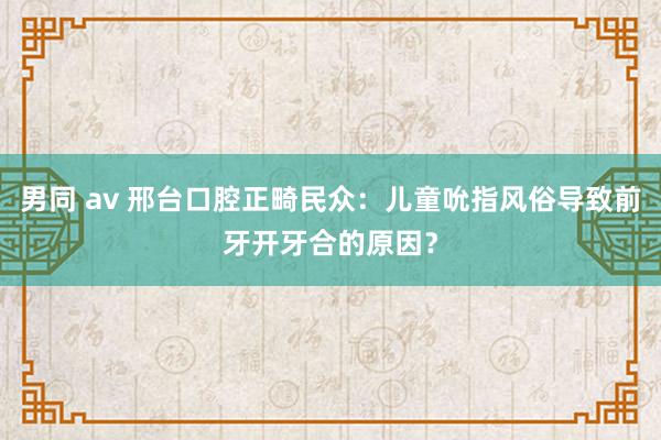 男同 av 邢台口腔正畸民众：儿童吮指风俗导致前牙开牙合的原因？