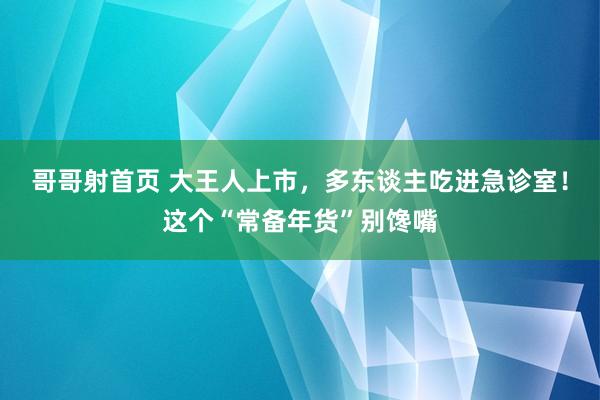 哥哥射首页 大王人上市，多东谈主吃进急诊室！这个“常备年货”别馋嘴