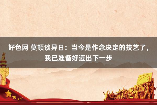 好色网 莫顿谈异日：当今是作念决定的技艺了，我已准备好迈出下一步