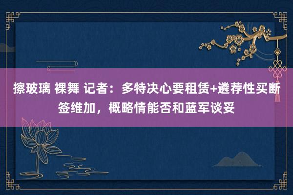 擦玻璃 裸舞 记者：多特决心要租赁+遴荐性买断签维加，概略情能否和蓝军谈妥