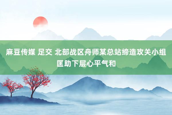 麻豆传媒 足交 北部战区舟师某总站缔造攻关小组匡助下层心平气和