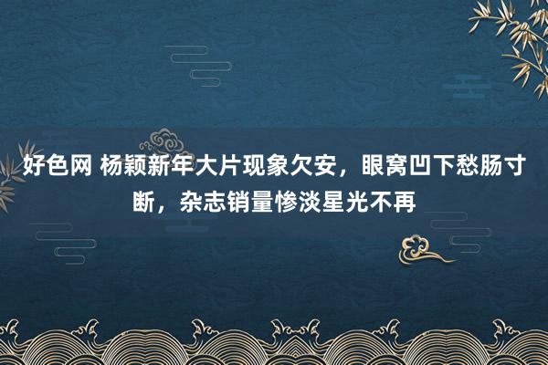 好色网 杨颖新年大片现象欠安，眼窝凹下愁肠寸断，杂志销量惨淡星光不再