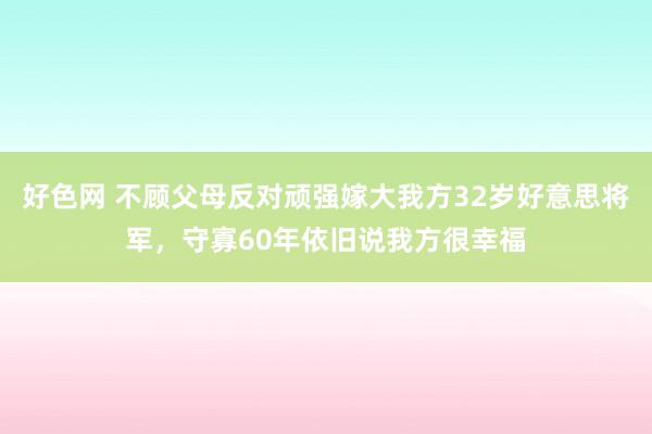 好色网 不顾父母反对顽强嫁大我方32岁好意思将军，守寡60年依旧说我方很幸福