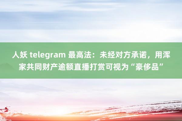 人妖 telegram 最高法：未经对方承诺，用浑家共同财产逾额直播打赏可视为“豪侈品”