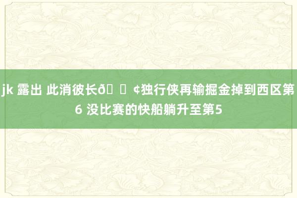 jk 露出 此消彼长🚢独行侠再输掘金掉到西区第6 没比赛的快船躺升至第5