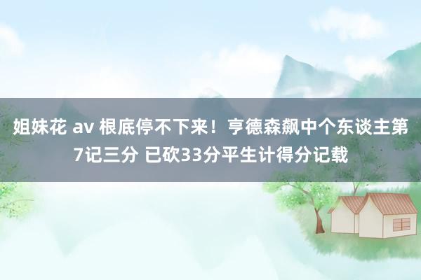 姐妹花 av 根底停不下来！亨德森飙中个东谈主第7记三分 已砍33分平生计得分记载