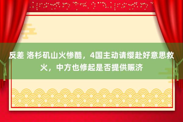 反差 洛杉矶山火惨酷，4国主动请缨赴好意思救火，中方也修起是否提供赈济