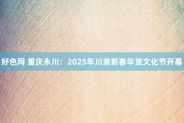 好色网 重庆永川：2025年川渝新春年货文化节开幕