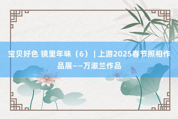 宝贝好色 镜里年味（6） | 上游2025春节照相作品展——万淑兰作品