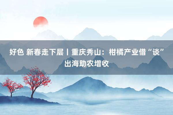 好色 新春走下层丨重庆秀山：柑橘产业借“谈”出海助农增收