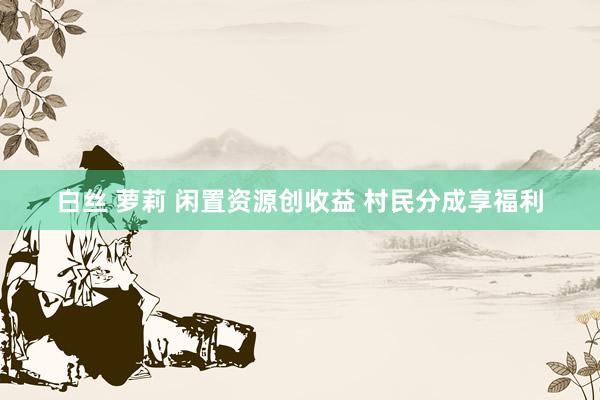 白丝 萝莉 闲置资源创收益 村民分成享福利